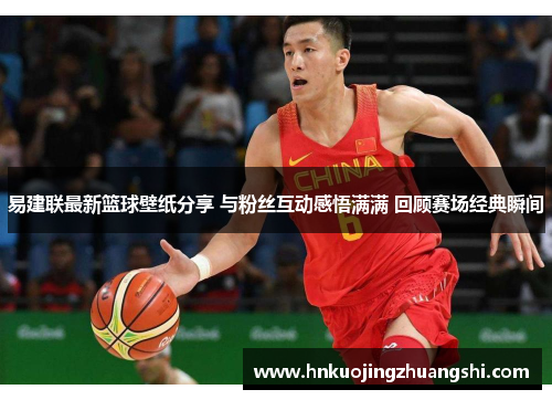 易建联最新篮球壁纸分享 与粉丝互动感悟满满 回顾赛场经典瞬间