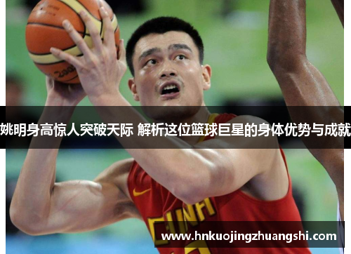 姚明身高惊人突破天际 解析这位篮球巨星的身体优势与成就