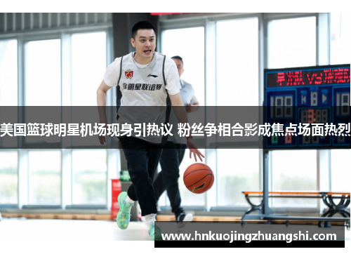 美国篮球明星机场现身引热议 粉丝争相合影成焦点场面热烈